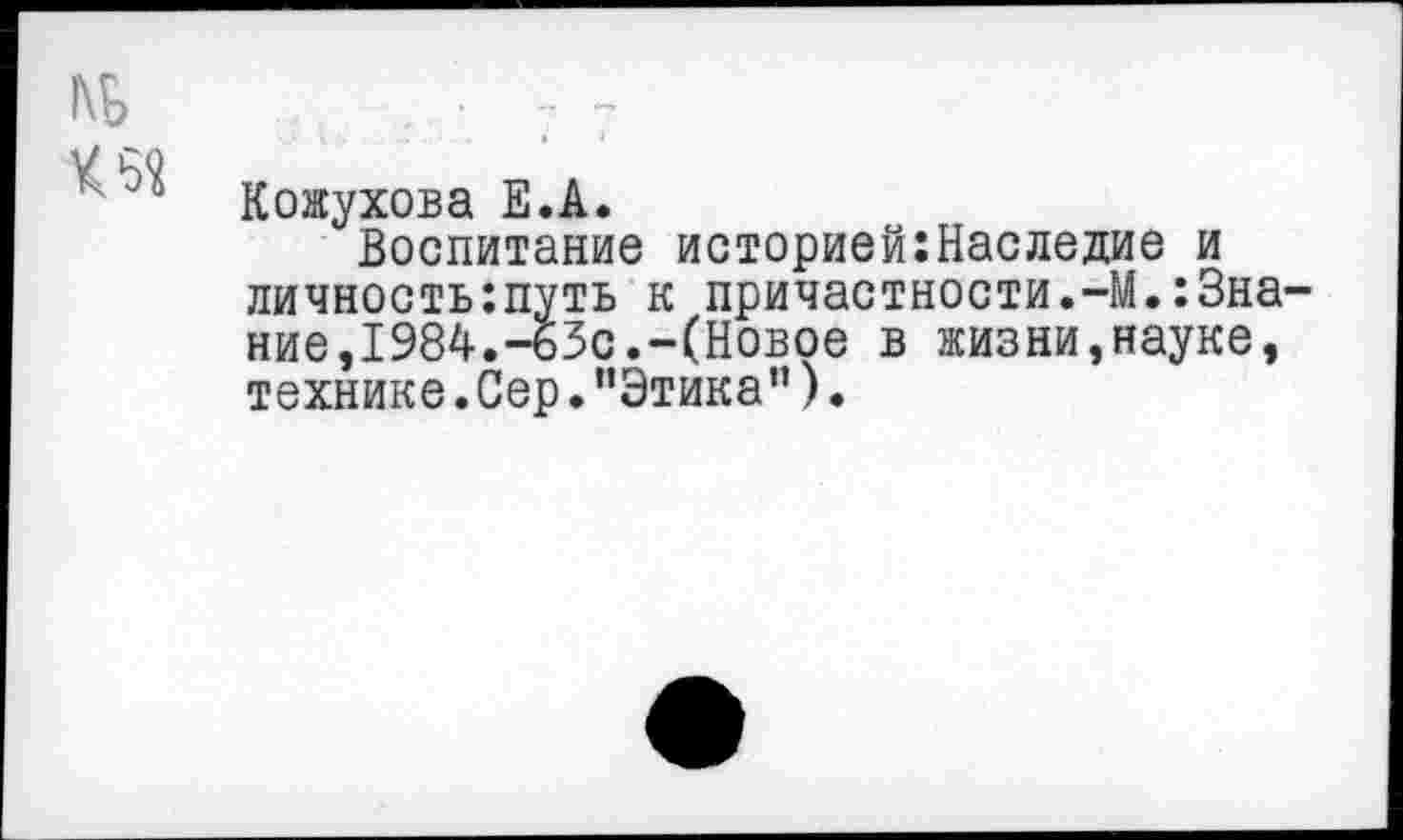 ﻿Кожухова Е.А.
Воспитание историей:Наследие и личностыпуть к причастности.-М.:3на ние,1984.-бЗс.-(Новое в жизни,науке, технике.Сер."Этика”).